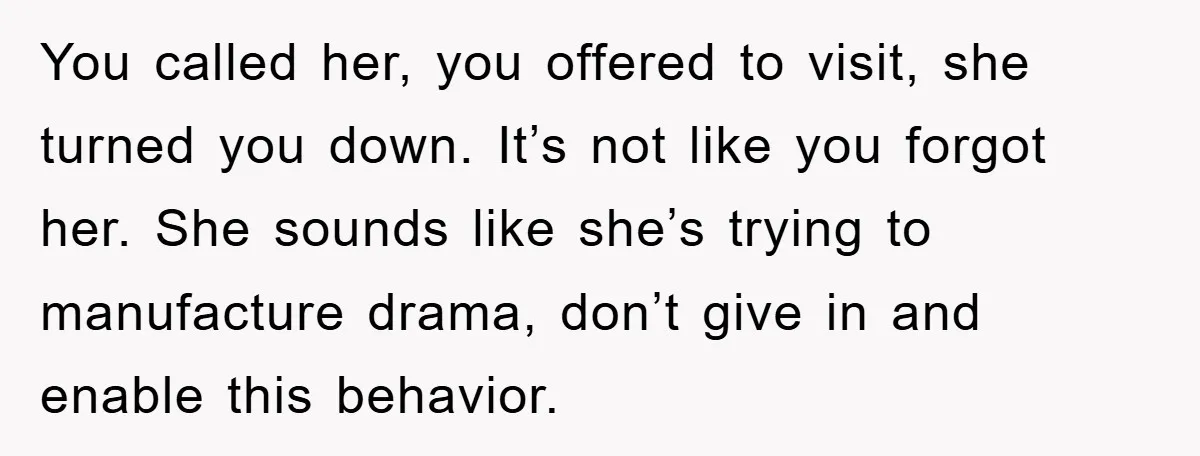 You called her, you offered to visit, she turned you down. It’s not like you forgot her. She sounds like she’s trying to manufacture drama, don’t give in and enable...