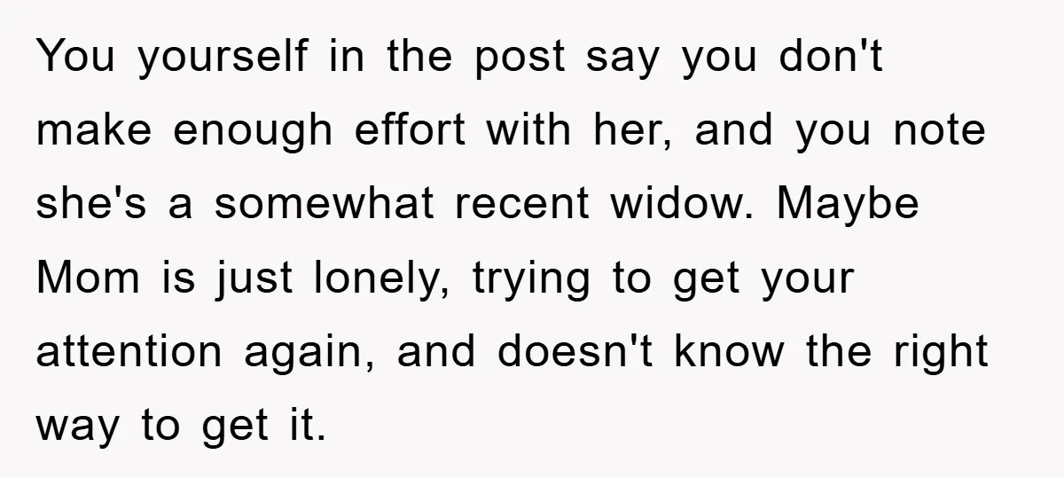 You yourself in the post say you don't make enough effort with her, and you note she's a somewhat recent widow. Maybe Mom is just lonely, trying to get your...