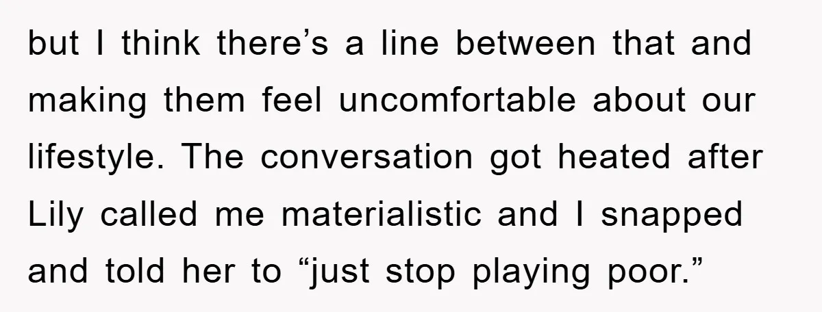 but I think there’s a line between that and making them feel uncomfortable about our lifestyle. The conversation got heated after Lily called me materialistic and I snapped and told...