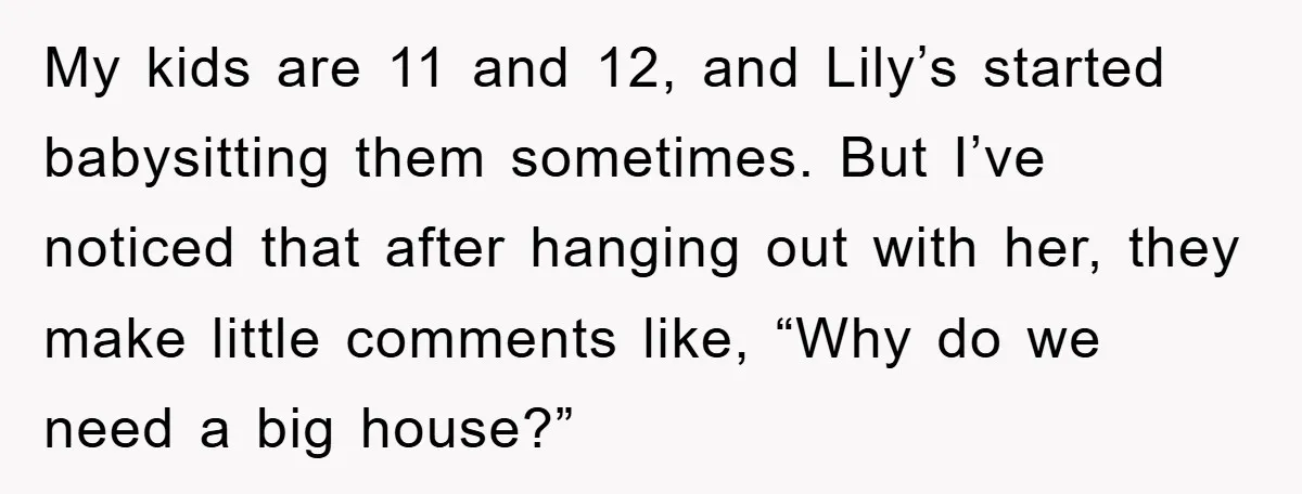 My kids are 11 and 12, and Lily’s started babysitting them sometimes. But I’ve noticed that after hanging out with her, they make little comments like, “Why do we need...