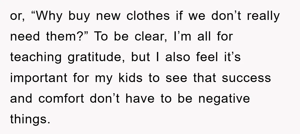 or, “Why buy new clothes if we don’t really need them?” To be clear, I’m all for teaching gratitude, but I also feel it’s important for my kids to see...