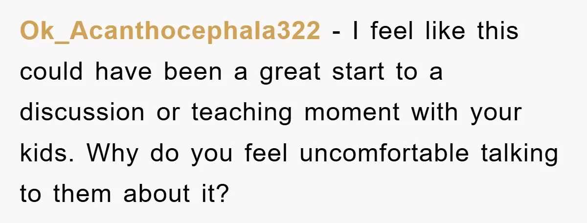 Ok_Acanthocephala322 − I feel like this could have been a great start to a discussion or teaching moment with your kids. Why do you feel uncomfortable talking to them about...
