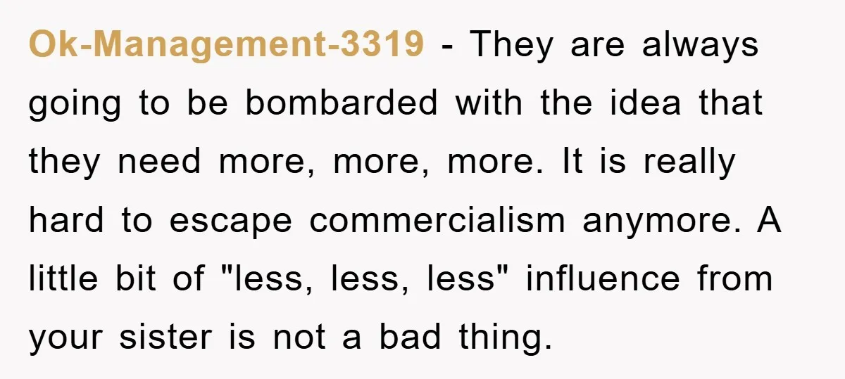 Ok-Management-3319 − They are always going to be bombarded with the idea that they need more, more, more. It is really hard to escape commercialism anymore. A little bit of...