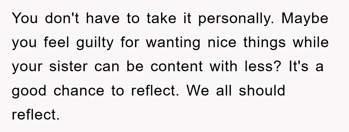 You don't have to take it personally. Maybe you feel guilty for wanting nice things while your sister can be content with less? It's a good chance to reflect. We...