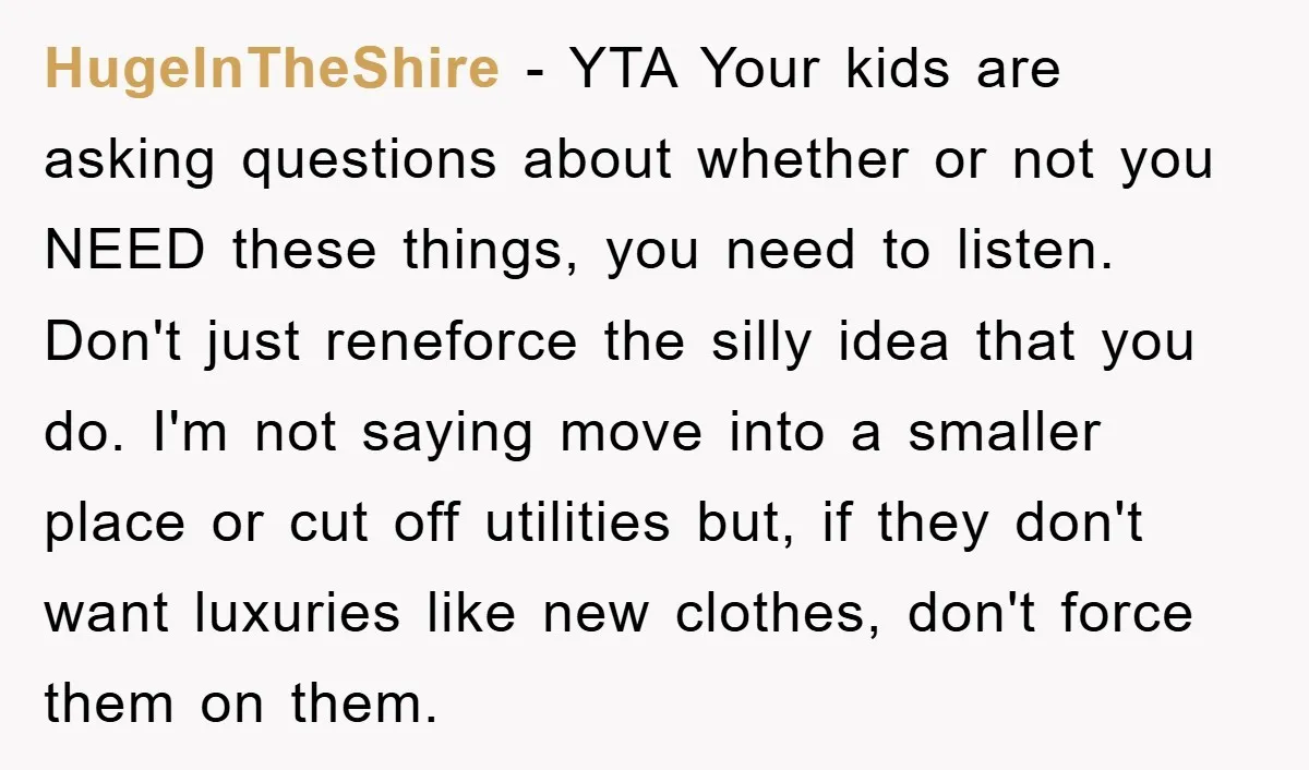 HugeInTheShire − YTA Your kids are asking questions about whether or not you NEED these things, you need to listen. Don't just reneforce the silly idea that you do. I'm...