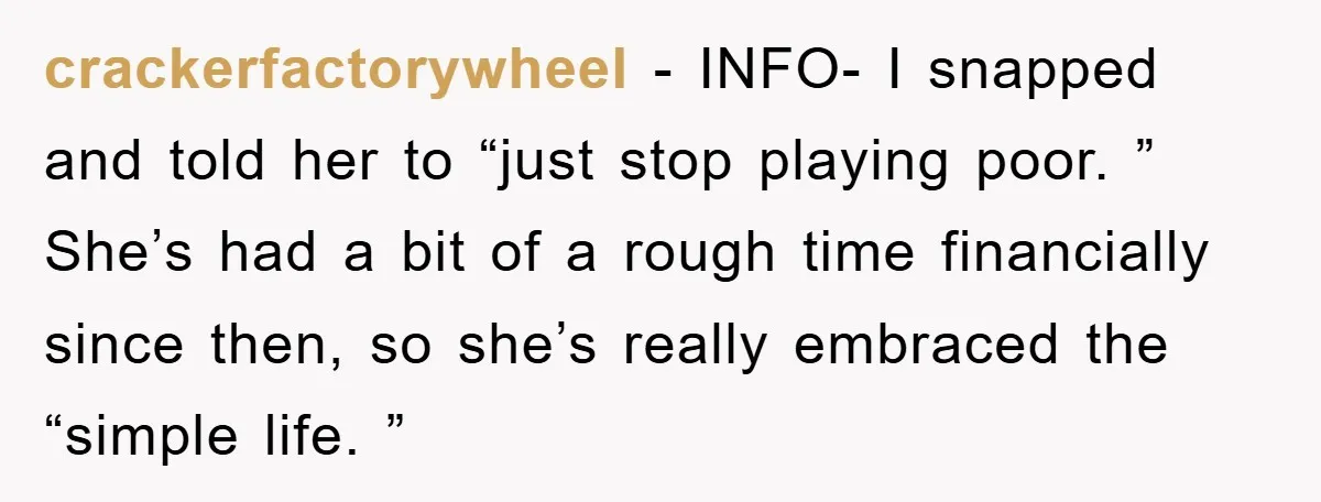 crackerfactorywheel − INFO- I snapped and told her to “just stop playing poor. ” She’s had a bit of a rough time financially since then, so she’s really embraced the...