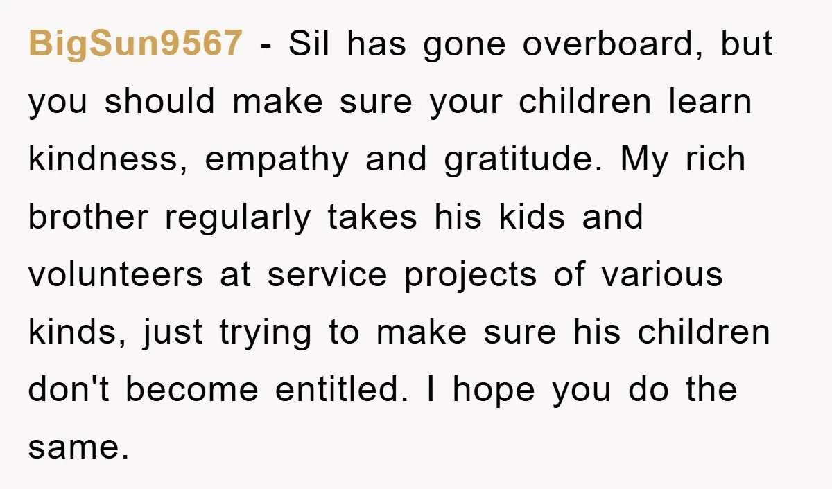 BigSun9567 − Sil has gone overboard, but you should make sure your children learn kindness, empathy and gratitude. My rich brother regularly takes his kids and volunteers at service projects...