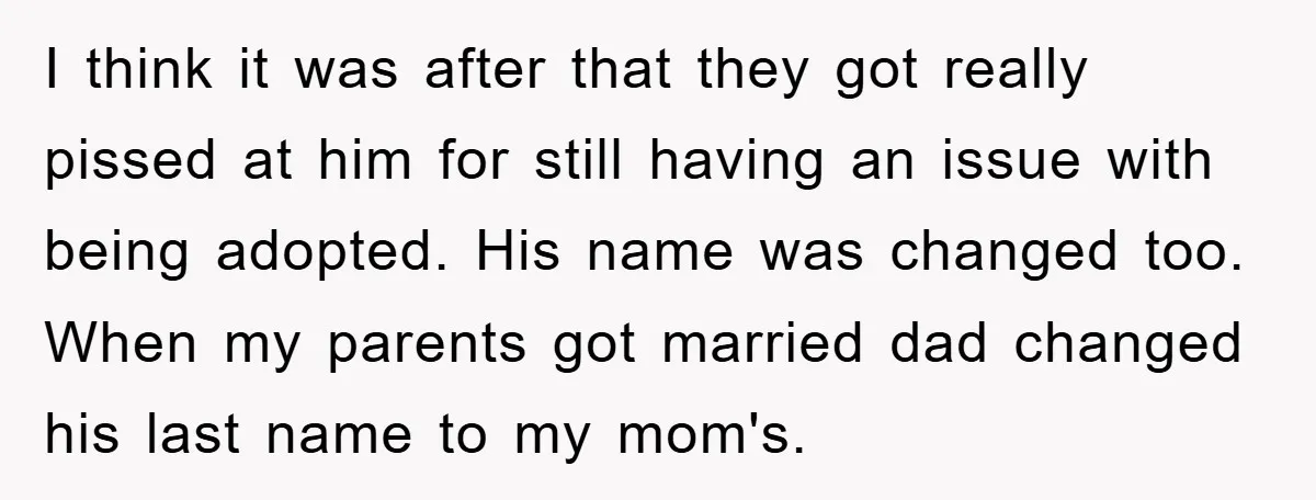 I think it was after that they got really pissed at him for still having an issue with being adopted. His name was changed too. When my parents got married...