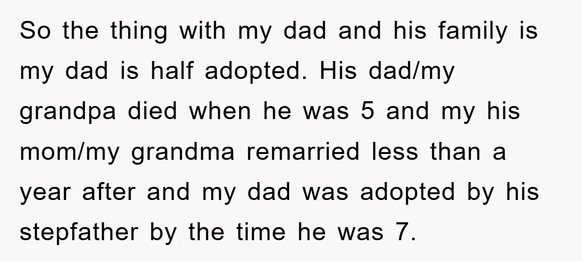 So the thing with my dad and his family is my dad is half adopted. His dad/my grandpa died when he was 5 and my his mom/my grandma remarried less...