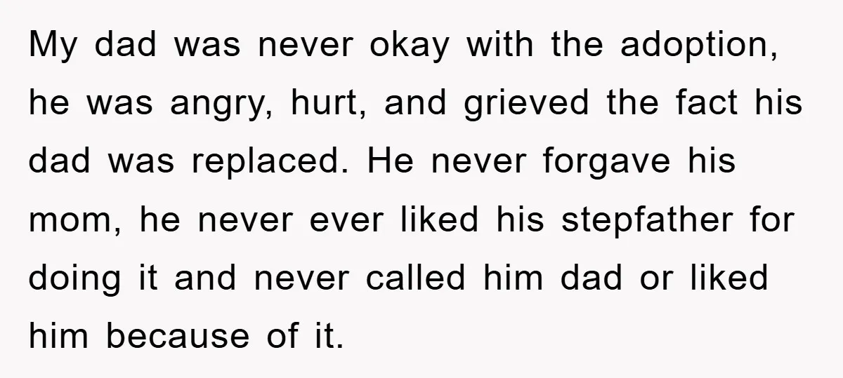 My dad was never okay with the adoption, he was angry, hurt, and grieved the fact his dad was replaced. He never forgave his mom, he never ever liked his...