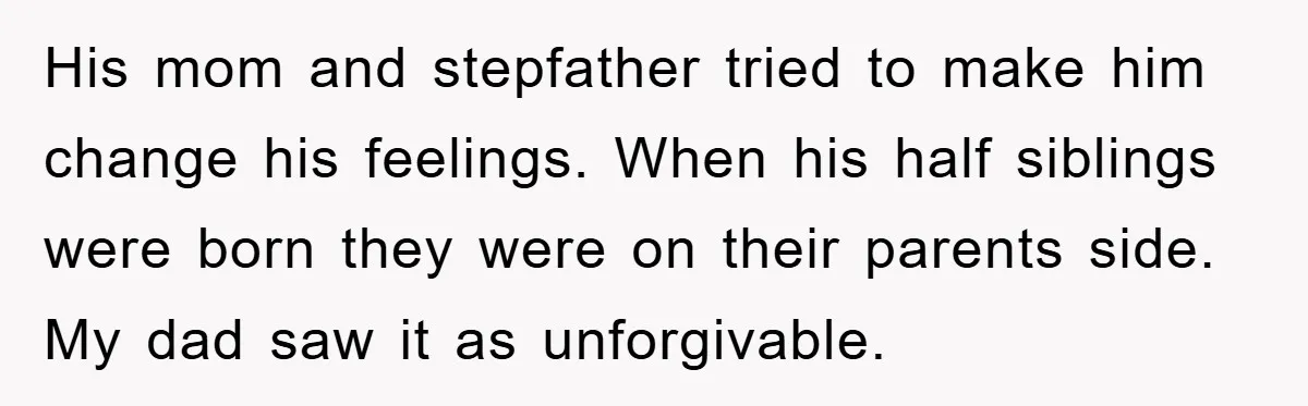 His mom and stepfather tried to make him change his feelings. When his half siblings were born they were on their parents side. My dad saw it as unforgivable.