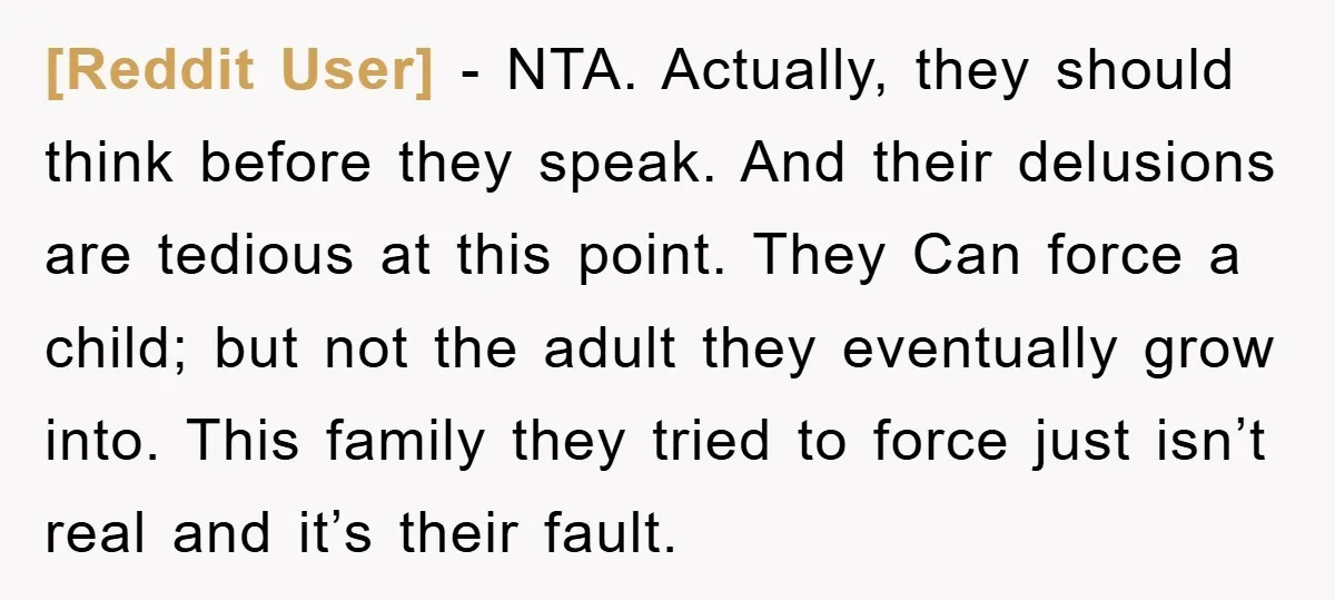 [Reddit User] − NTA. Actually, they should think before they speak. And their delusions are tedious at this point. They Can force a child; but not the adult they eventually...