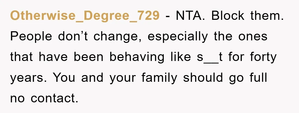 Otherwise_Degree_729 − NTA. Block them. People don’t change, especially the ones that have been behaving like s__t for forty years. You and your family should go full no contact.