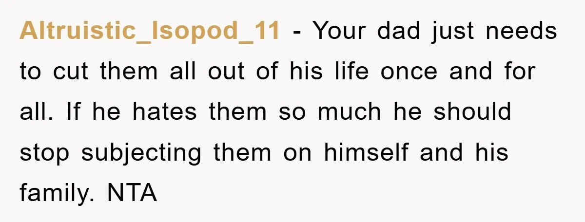 Altruistic_Isopod_11 − Your dad just needs to cut them all out of his life once and for all. If he hates them so much he should stop subjecting them on...