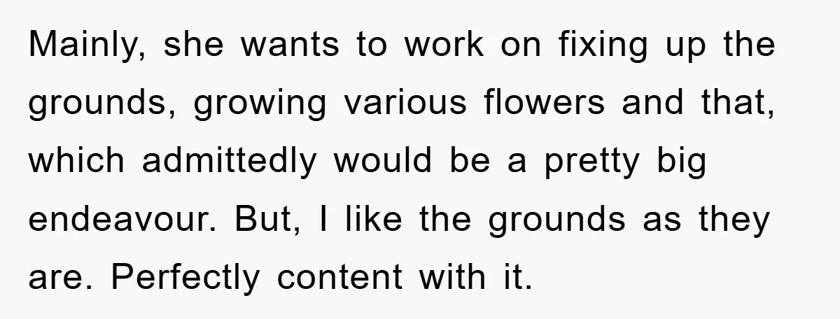 Mainly, she wants to work on fixing up the grounds, growing various flowers and that, which admittedly would be a pretty big endeavour. But, I like the grounds as they...