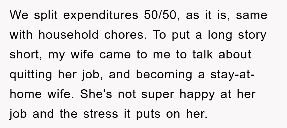 We split expenditures 50/50, as it is, same with household chores. To put a long story short, my wife came to me to talk about quitting her job, and becoming...