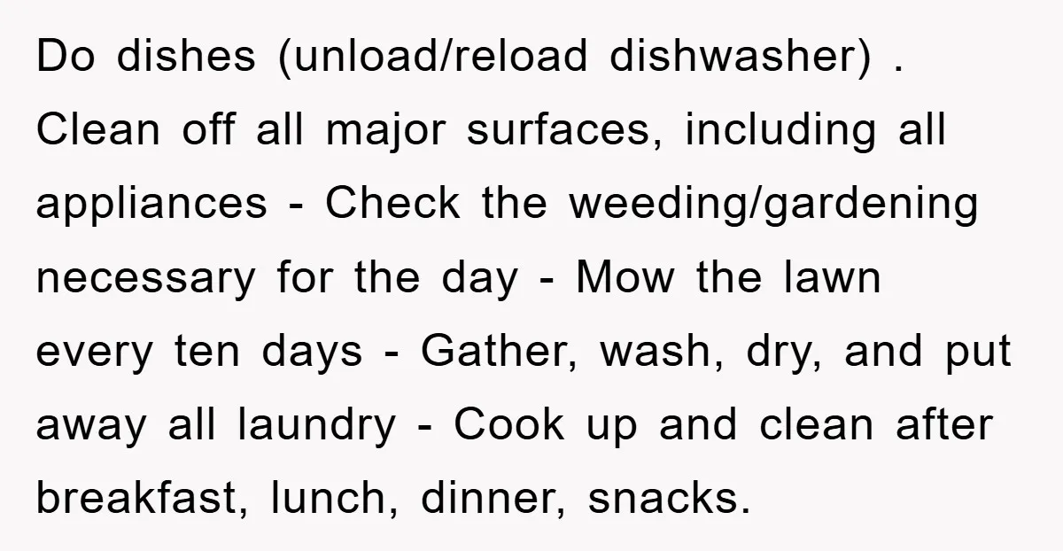 Do dishes (unload/reload dishwasher) . Clean off all major surfaces, including all appliances - Check the weeding/gardening necessary for the day - Mow the lawn every ten days - Gather,...
