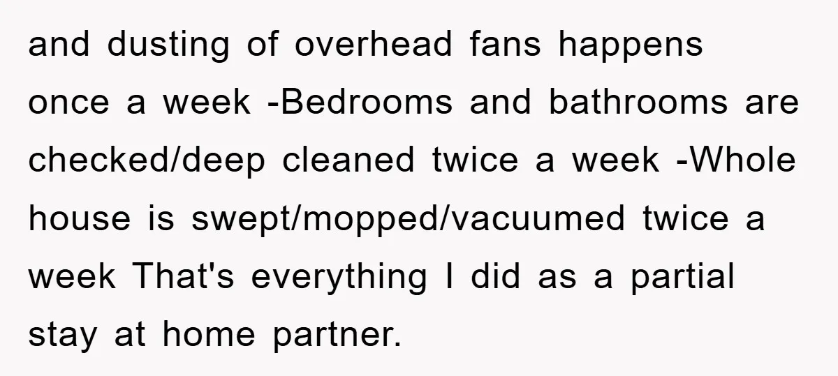 and dusting of overhead fans happens once a week -Bedrooms and bathrooms are checked/deep cleaned twice a week -Whole house is swept/mopped/vacuumed twice a week That's everything I did as...