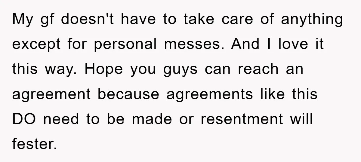 My gf doesn't have to take care of anything except for personal messes. And I love it this way. Hope you guys can reach an agreement because agreements like this...