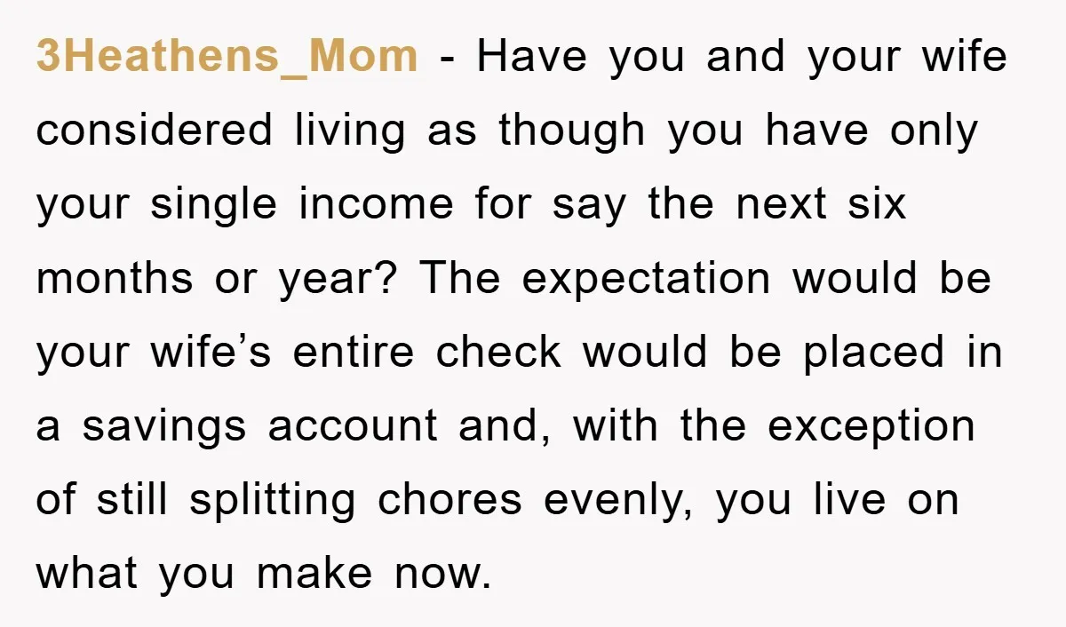3Heathens_Mom − Have you and your wife considered living as though you have only your single income for say the next six months or year? The expectation would be your...