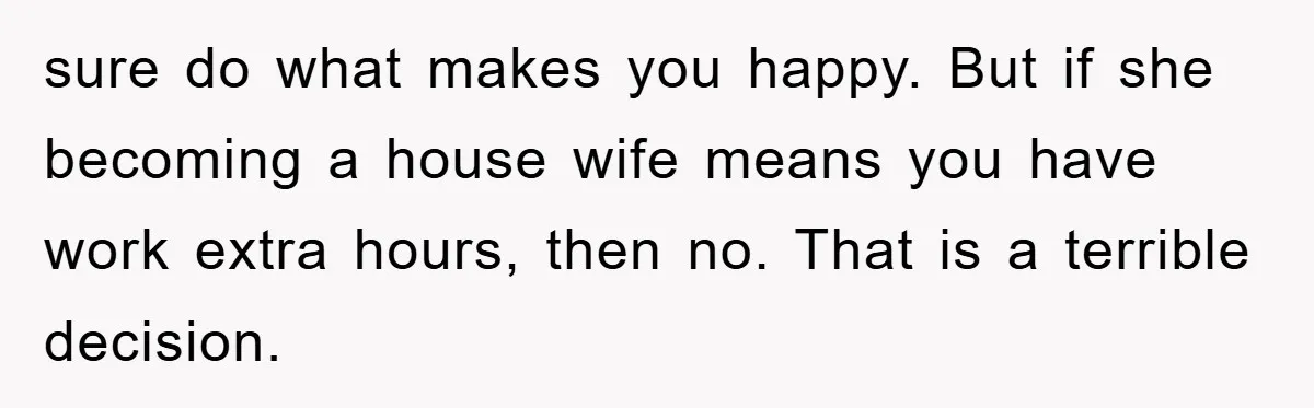 sure do what makes you happy. But if she becoming a house wife means you have work extra hours, then no. That is a terrible decision.
