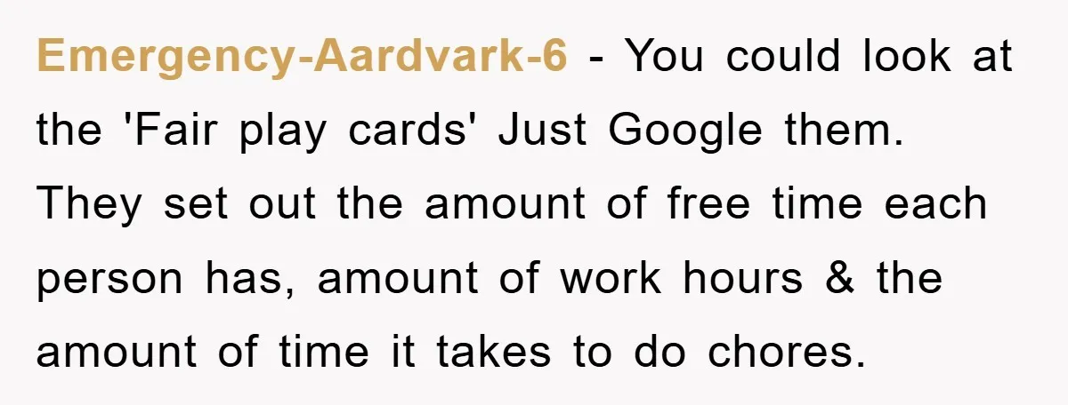 Emergency-Aardvark-6 − You could look at the 'Fair play cards' Just Google them. They set out the amount of free time each person has, amount of work hours & the...
