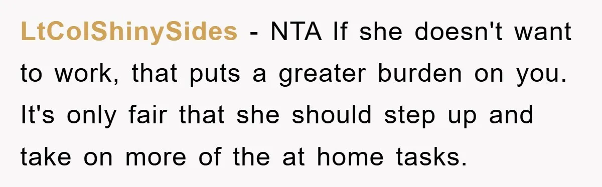 LtColShinySides − NTA If she doesn't want to work, that puts a greater burden on you. It's only fair that she should step up and take on more of the...