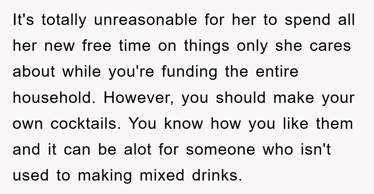 It's totally unreasonable for her to spend all her new free time on things only she cares about while you're funding the entire household. However, you should make your own...
