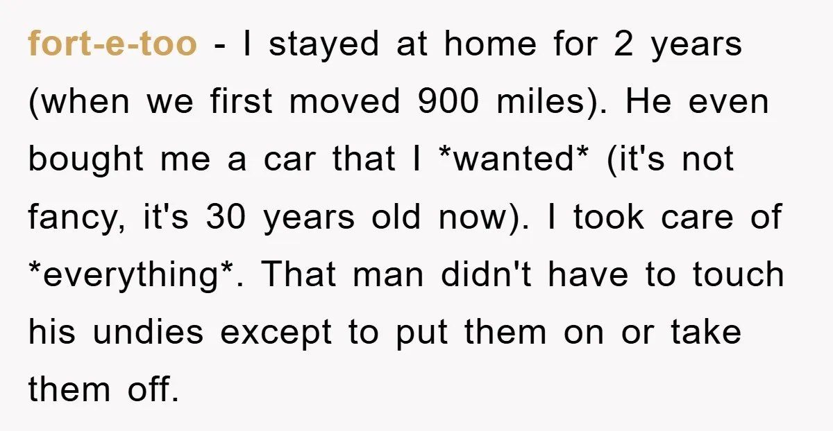 fort-e-too − I stayed at home for 2 years (when we first moved 900 miles). He even bought me a car that I *wanted* (it's not fancy, it's 30 years...
