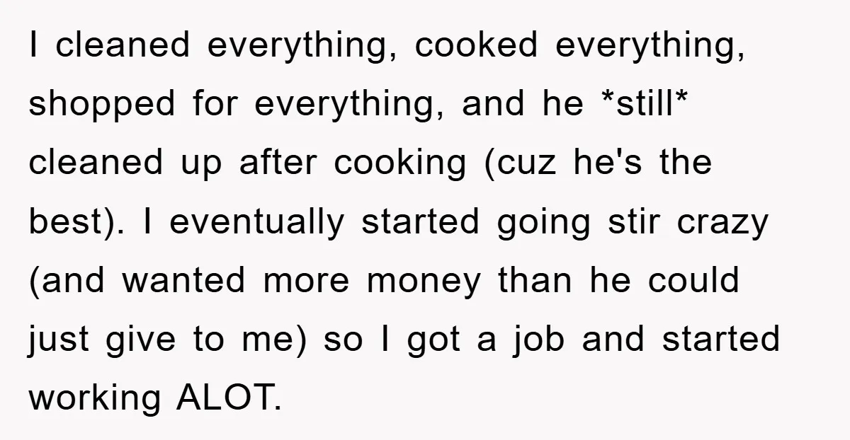 I cleaned everything, cooked everything, shopped for everything, and he *still* cleaned up after cooking (cuz he's the best). I eventually started going stir crazy (and wanted more money than...