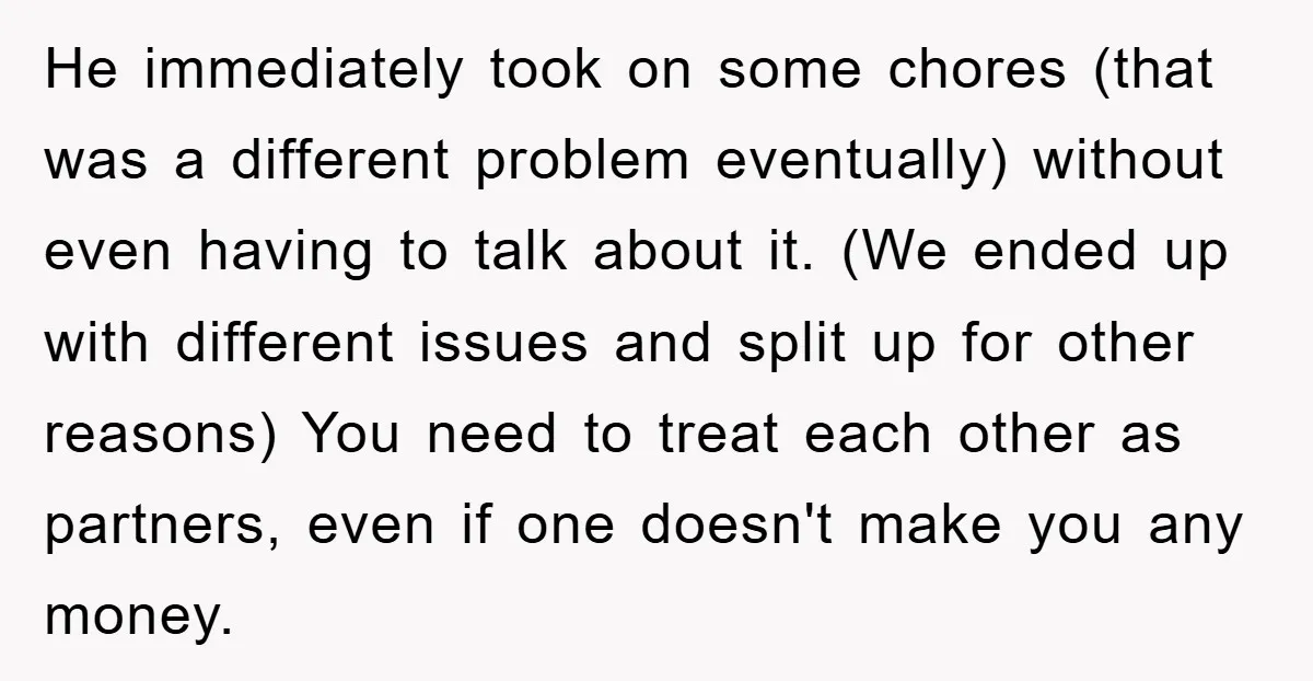 He immediately took on some chores (that was a different problem eventually) without even having to talk about it. (We ended up with different issues and split up for other...