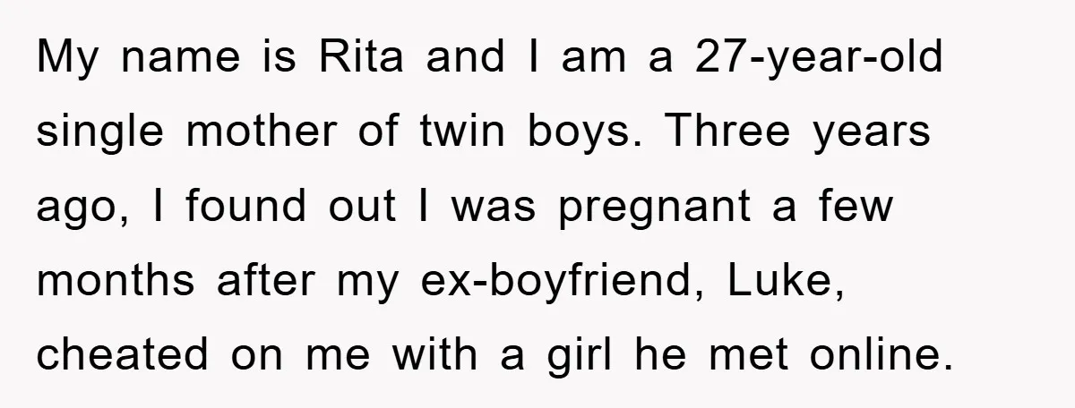 My name is Rita and I am a 27-year-old single mother of twin boys. Three years ago, I found out I was pregnant a few months after my ex-boyfriend, Luke,...
