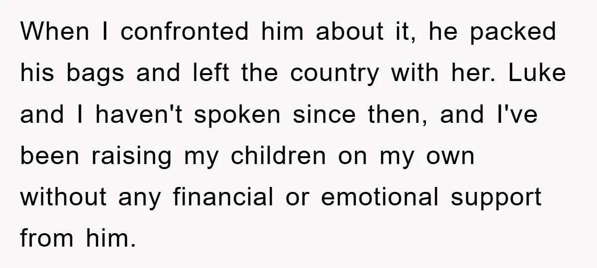 When I confronted him about it, he packed his bags and left the country with her. Luke and I haven't spoken since then, and I've been raising my children on...