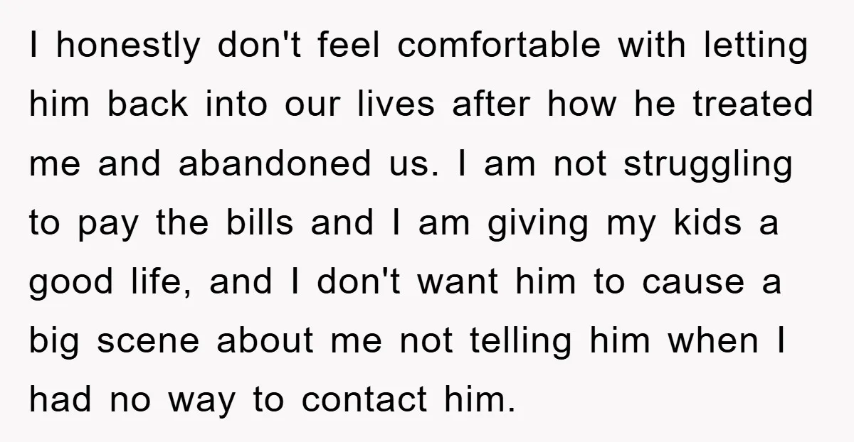 I honestly don't feel comfortable with letting him back into our lives after how he treated me and abandoned us. I am not struggling to pay the bills and I...
