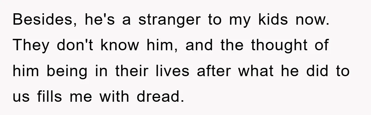 Besides, he's a stranger to my kids now. They don't know him, and the thought of him being in their lives after what he did to us fills me with...