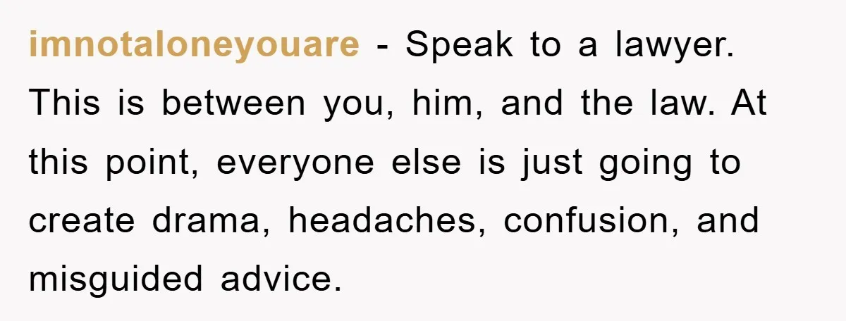 imnotaloneyouare − Speak to a lawyer. This is between you, him, and the law. At this point, everyone else is just going to create drama, headaches, confusion, and misguided advice.