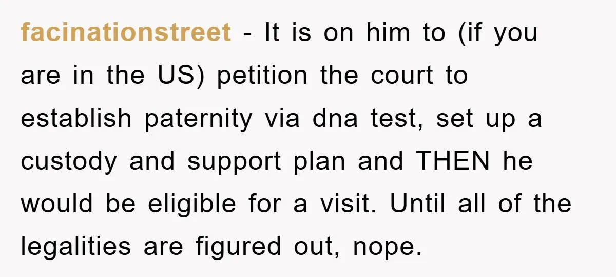 facinationstreet − It is on him to (if you are in the US) petition the court to establish paternity via dna test, set up a custody and support plan and...