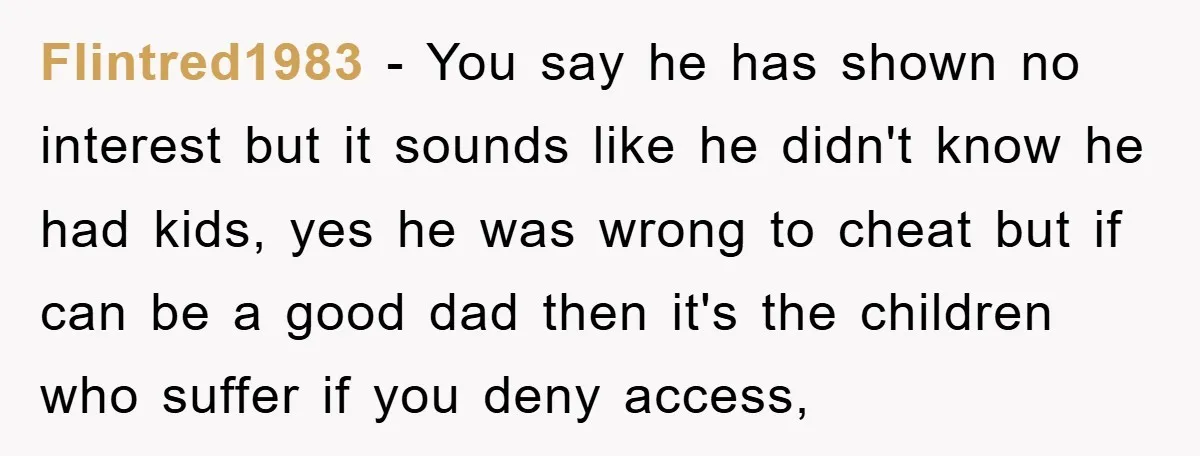 Flintred1983 − You say he has shown no interest but it sounds like he didn't know he had kids, yes he was wrong to cheat but if can be a...