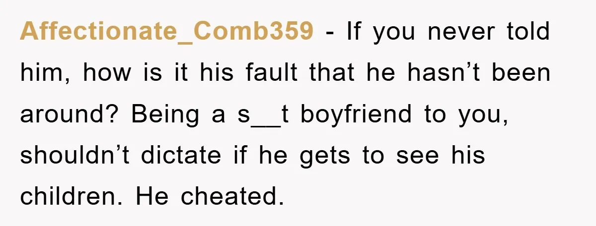Affectionate_Comb359 − If you never told him, how is it his fault that he hasn’t been around? Being a s__t boyfriend to you, shouldn’t dictate if he gets to see...