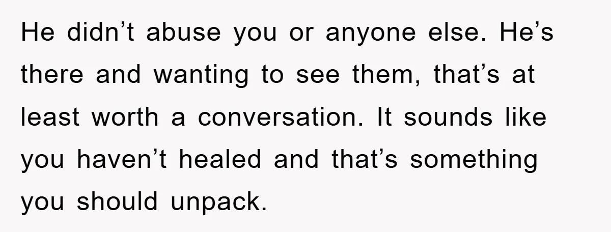 He didn’t abuse you or anyone else. He’s there and wanting to see them, that’s at least worth a conversation. It sounds like you haven’t healed and that’s something you...