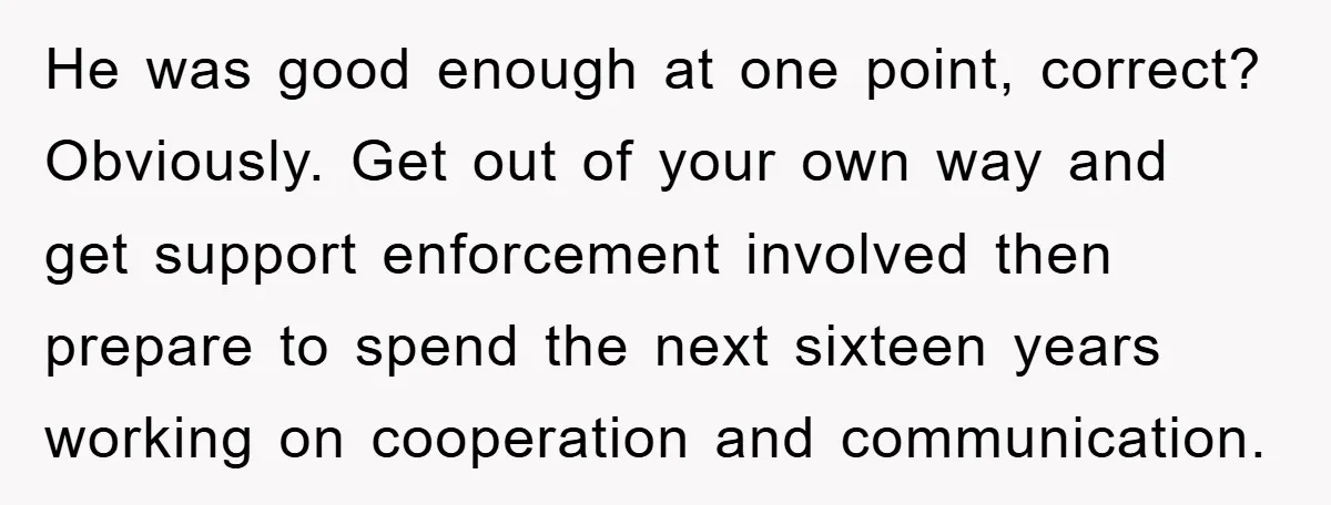 He was good enough at one point, correct? Obviously. Get out of your own way and get support enforcement involved then prepare to spend the next sixteen years working on...