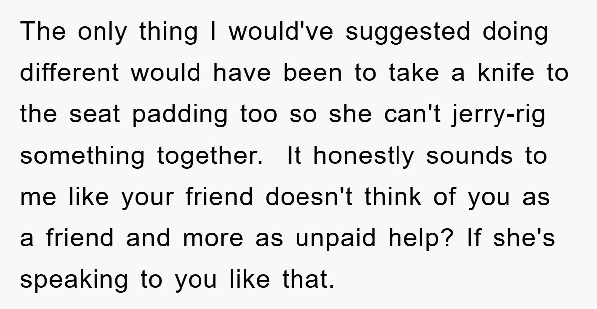 The only thing I would've suggested doing different would have been to take a knife to the seat padding too so she can't jerry-rig something together. It honestly sounds to...
