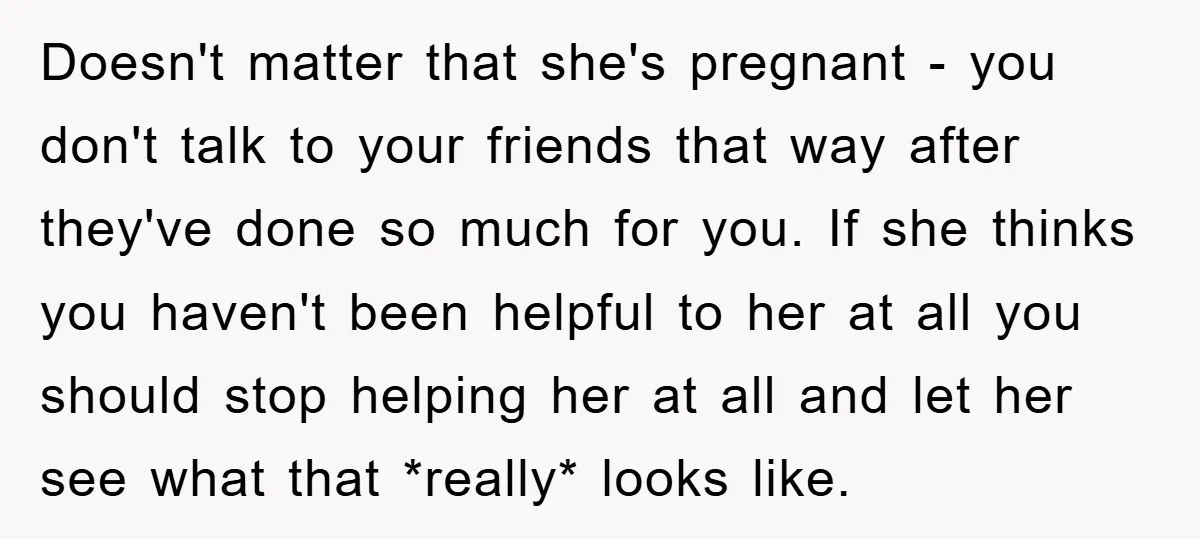 Doesn't matter that she's pregnant - you don't talk to your friends that way after they've done so much for you. If she thinks you haven't been helpful to her...