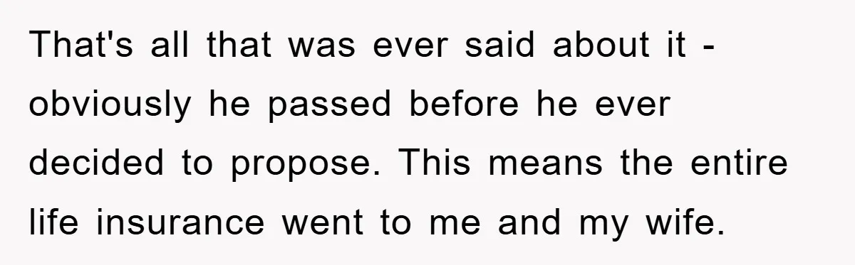 That's all that was ever said about it - obviously he passed before he ever decided to propose. This means the entire life insurance went to me and my wife.