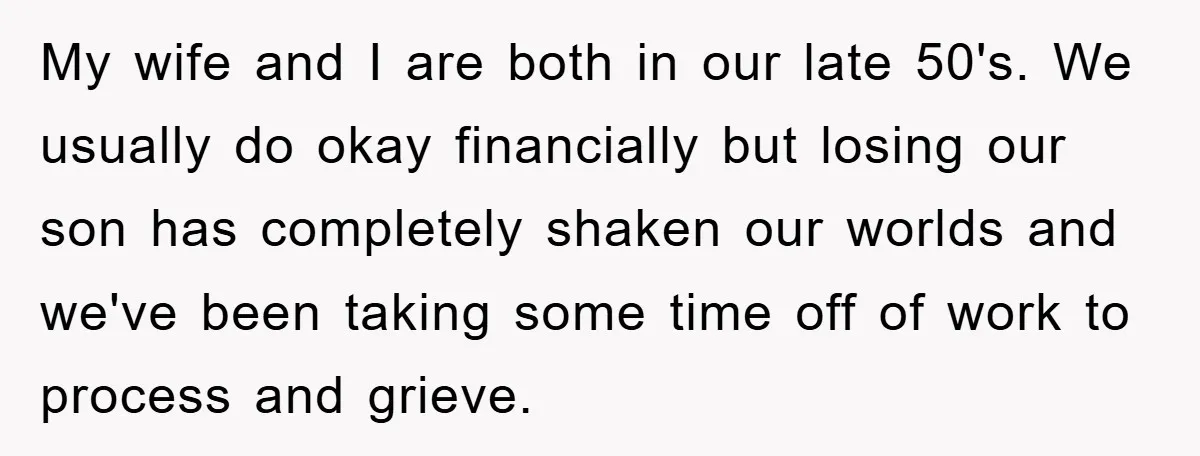 My wife and I are both in our late 50's. We usually do okay financially but losing our son has completely shaken our worlds and we've been taking some time...