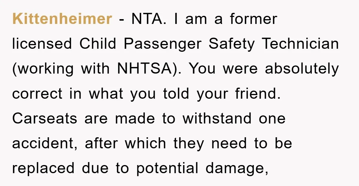 Kittenheimer − NTA. I am a former licensed Child Passenger Safety Technician (working with NHTSA). You were absolutely correct in what you told your friend. Carseats are made to withstand...