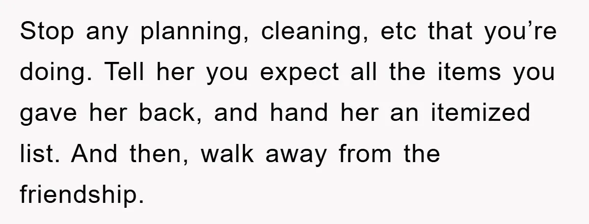 Stop any planning, cleaning, etc that you’re doing. Tell her you expect all the items you gave her back, and hand her an itemized list. And then, walk away from...