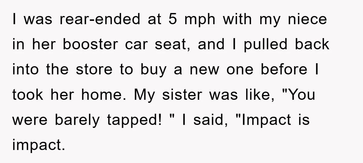 I was rear-ended at 5 mph with my niece in her booster car seat, and I pulled back into the store to buy a new one before I took her...