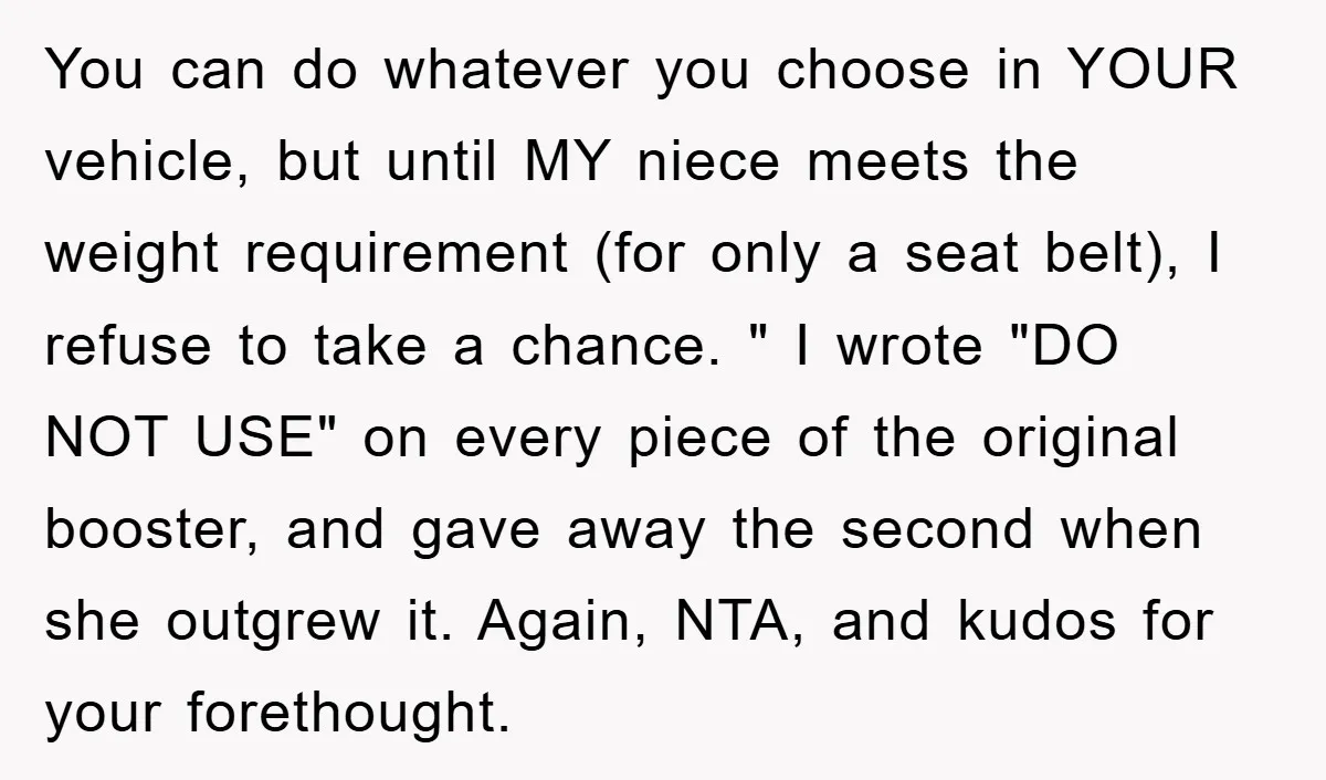 You can do whatever you choose in YOUR vehicle, but until MY niece meets the weight requirement (for only a seat belt), I refuse to take a chance. " I...
