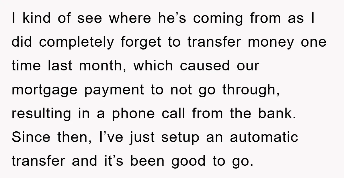 I kind of see where he’s coming from as I did completely forget to transfer money one time last month, which caused our mortgage payment to not go through, resulting...